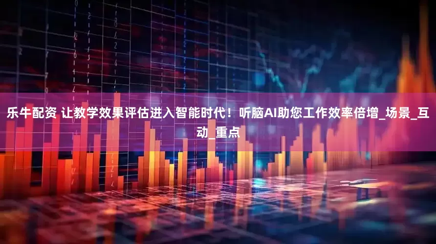 乐牛配资 让教学效果评估进入智能时代！听脑AI助您工作效率倍增_场景_互动_重点