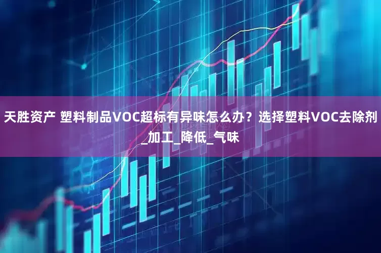 天胜资产 塑料制品VOC超标有异味怎么办？选择塑料VOC去除剂_加工_降低_气味