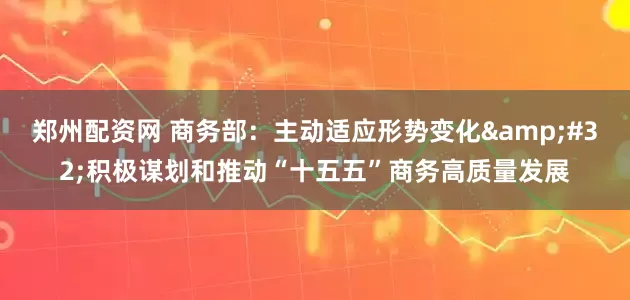 郑州配资网 商务部：主动适应形势变化 积极谋划和推动“十五五”商务高质量发展