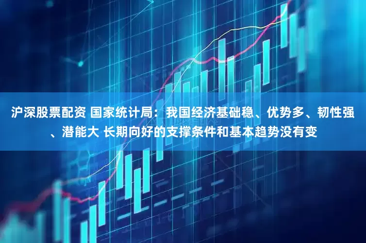 沪深股票配资 国家统计局：我国经济基础稳、优势多、韧性强、潜能大 长期向好的支撑条件和基本趋势没有变