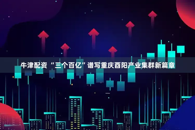 牛津配资 “三个百亿”谱写重庆酉阳产业集群新篇章