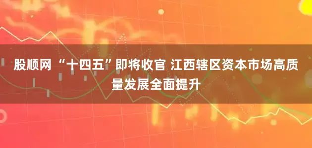 股顺网 “十四五”即将收官 江西辖区资本市场高质量发展全面提升