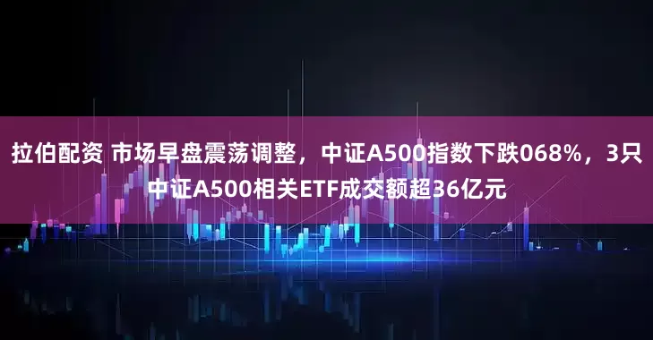 拉伯配资 市场早盘震荡调整，中证A500指数下跌068%，3只中证A500相关ETF成交额超36亿元