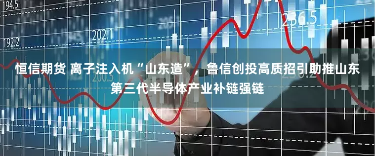 恒信期货 离子注入机“山东造”，鲁信创投高质招引助推山东第三代半导体产业补链强链