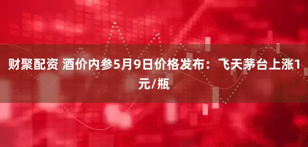 财聚配资 酒价内参5月9日价格发布：飞天茅台上涨1元/瓶